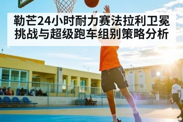 勒芒24小时耐力赛法拉利卫冕挑战与超级跑车组别策略分析 | kaiyun