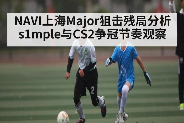 NAVI上海Major狙击残局分析 s1mple与CS2争冠节奏观察 | kaiyun